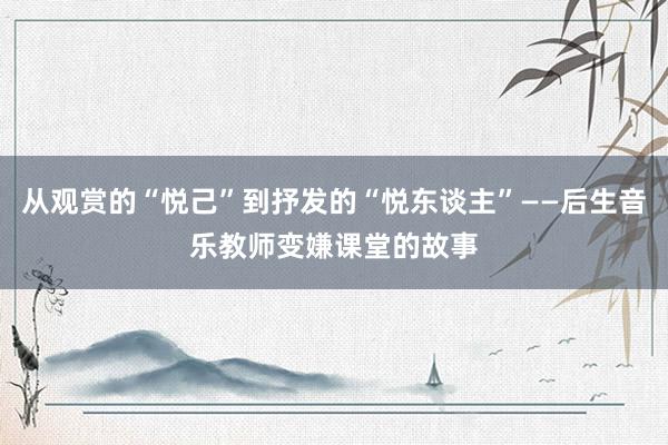 从观赏的“悦己”到抒发的“悦东谈主”——后生音乐教师变嫌课堂的故事