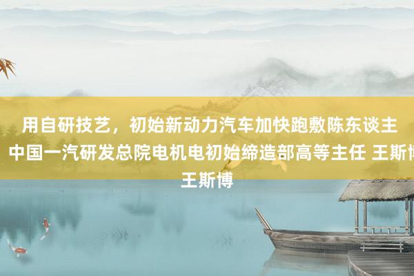 用自研技艺，初始新动力汽车加快跑敷陈东谈主：中国一汽研发总院电机电初始缔造部高等主任 王斯博